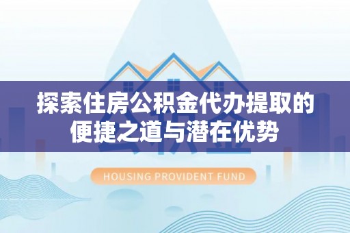 涿州探索住房公积金代办提取的便捷之道与潜在优势
