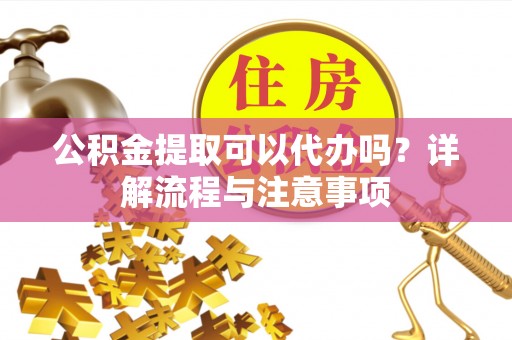 涿州公积金提取可以代办吗？详解流程与注意事项