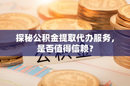 涿州探秘公积金提取代办服务，是否值得信赖？