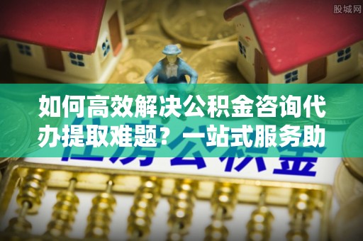 涿州如何高效解决公积金咨询代办提取难题？一站式服务助您轻松搞定