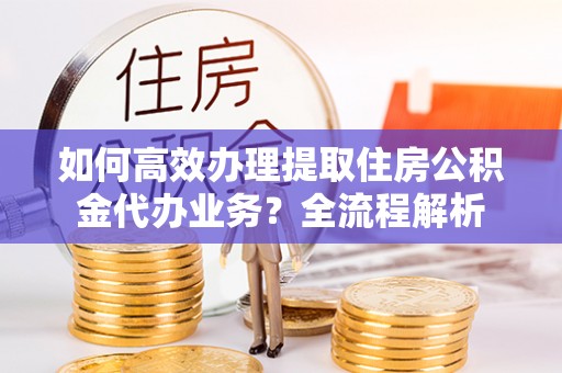 涿州如何高效办理提取住房公积金代办业务？全流程解析