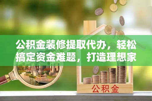 涿州公积金装修提取代办，轻松搞定资金难题，打造理想家居